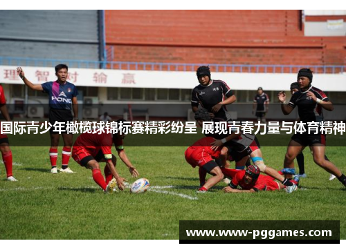 国际青少年橄榄球锦标赛精彩纷呈 展现青春力量与体育精神