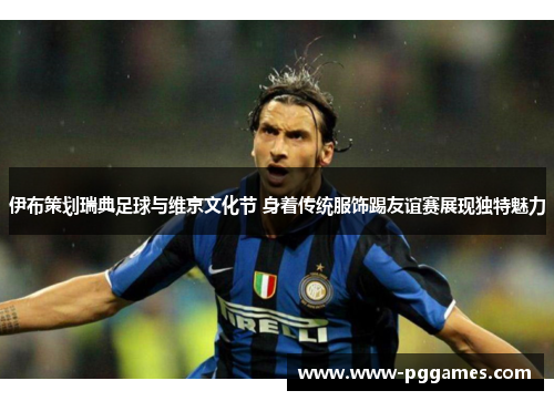 伊布策划瑞典足球与维京文化节 身着传统服饰踢友谊赛展现独特魅力