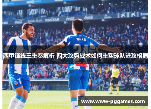 西甲锋线三重奏解析 四大攻势战术如何重塑球队进攻格局