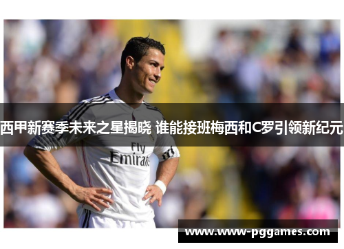 西甲新赛季未来之星揭晓 谁能接班梅西和C罗引领新纪元