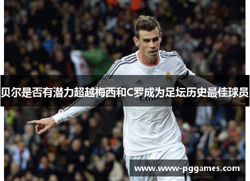 贝尔是否有潜力超越梅西和C罗成为足坛历史最佳球员
