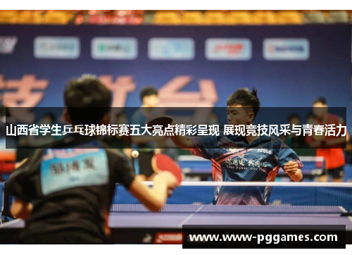 山西省学生乒乓球锦标赛五大亮点精彩呈现 展现竞技风采与青春活力