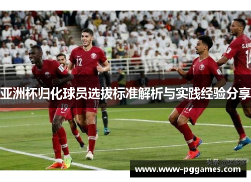 亚洲杯归化球员选拔标准解析与实践经验分享