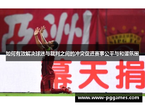 如何有效解决球迷与裁判之间的冲突促进赛事公平与和谐氛围