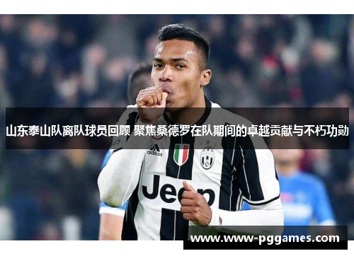 山东泰山队离队球员回顾 聚焦桑德罗在队期间的卓越贡献与不朽功勋