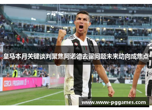 皇马本月关键谈判聚焦阿诺德去留问题未来动向成焦点