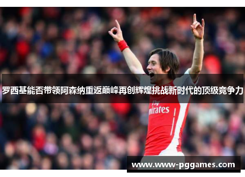 罗西基能否带领阿森纳重返巅峰再创辉煌挑战新时代的顶级竞争力