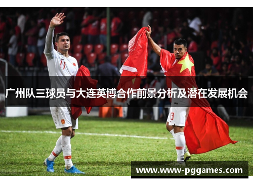 广州队三球员与大连英博合作前景分析及潜在发展机会
