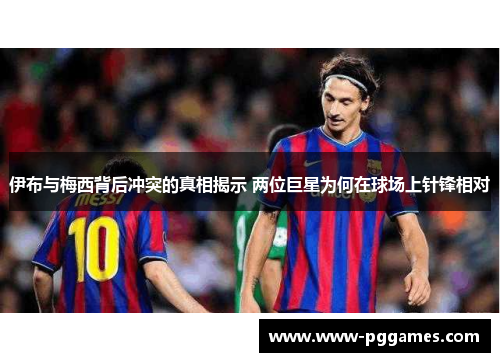 伊布与梅西背后冲突的真相揭示 两位巨星为何在球场上针锋相对