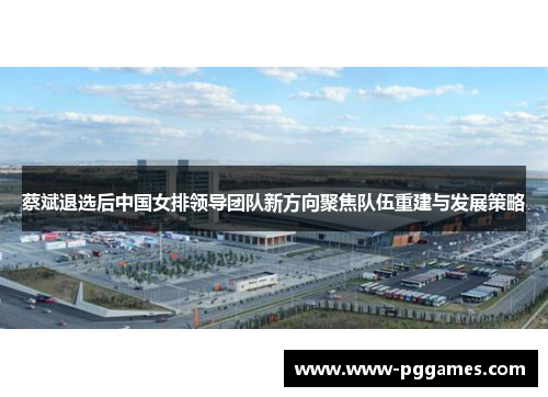 蔡斌退选后中国女排领导团队新方向聚焦队伍重建与发展策略