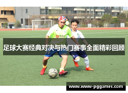 足球大赛经典对决与热门赛事全面精彩回顾 足球大赛经典对决与热门赛事全面精彩回顾