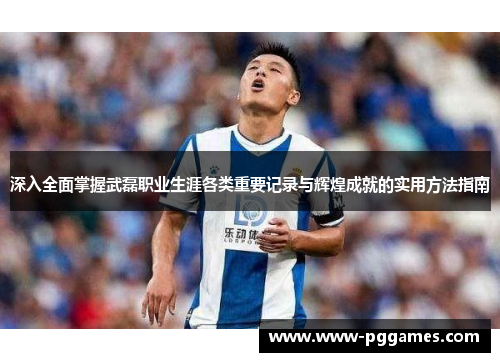 深入全面掌握武磊职业生涯各类重要记录与辉煌成就的实用方法指南