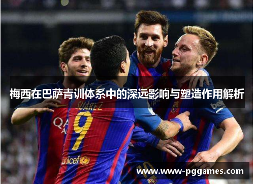 梅西在巴萨青训体系中的深远影响与塑造作用解析 梅西在巴萨青训体系中的深远影响与塑造作用解析